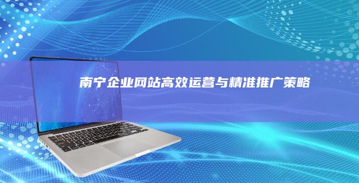 南宁企业网站高效运营与精准推广策略